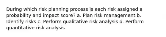 During which risk planning process is each risk assigned a probability and impact score? a. Plan risk management b. Identify risks c. Perform qualitative risk analysis d. Perform quantitative risk analysis