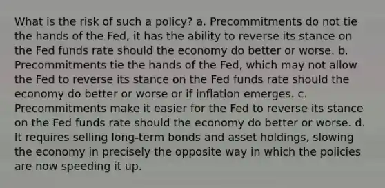 What is the risk of such a policy? a. Precommitments do not tie the hands of the Fed, it has the ability to reverse its stance on the Fed funds rate should the economy do better or worse. b. Precommitments tie the hands of the Fed, which may not allow the Fed to reverse its stance on the Fed funds rate should the economy do better or worse or if inflation emerges. c. Precommitments make it easier for the Fed to reverse its stance on the Fed funds rate should the economy do better or worse. d. It requires selling long-term bonds and asset holdings, slowing the economy in precisely the opposite way in which the policies are now speeding it up.