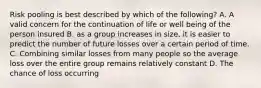 Risk pooling is best described by which of the following? A. A valid concern for the continuation of life or well being of the person insured B. as a group increases in size, it is easier to predict the number of future losses over a certain period of time. C. Combining similar losses from many people so the average loss over the entire group remains relatively constant D. The chance of loss occurring