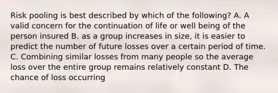 Risk pooling is best described by which of the following? A. A valid concern for the continuation of life or well being of the person insured B. as a group increases in size, it is easier to predict the number of future losses over a certain period of time. C. Combining similar losses from many people so the average loss over the entire group remains relatively constant D. The chance of loss occurring