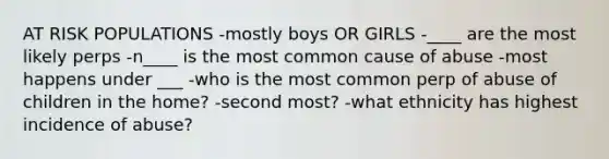 AT RISK POPULATIONS -mostly boys OR GIRLS -____ are the most likely perps -n____ is the most common cause of abuse -most happens under ___ -who is the most common perp of abuse of children in the home? -second most? -what ethnicity has highest incidence of abuse?