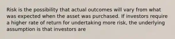 Risk is the possibility that actual outcomes will vary from what was expected when the asset was purchased. If investors require a higher rate of return for undertaking more risk, the underlying assumption is that investors are