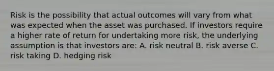 Risk is the possibility that actual outcomes will vary from what was expected when the asset was purchased. If investors require a higher rate of return for undertaking more risk, the underlying assumption is that investors are: A. risk neutral B. risk averse C. risk taking D. hedging risk