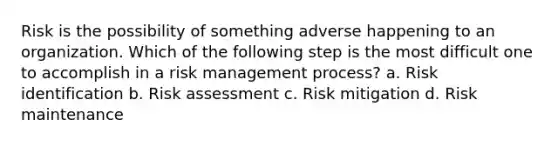 Risk is the possibility of something adverse happening to an organization. Which of the following step is the most difficult one to accomplish in a risk management process? a. Risk identification b. Risk assessment c. Risk mitigation d. Risk maintenance