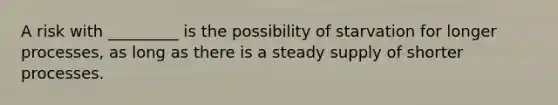 A risk with _________ is the possibility of starvation for longer processes, as long as there is a steady supply of shorter processes.