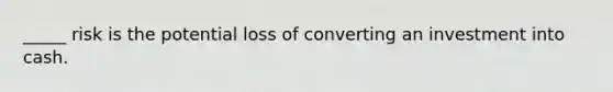 _____ risk is the potential loss of converting an investment into cash.