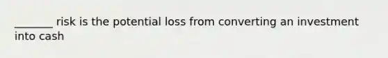 _______ risk is the potential loss from converting an investment into cash