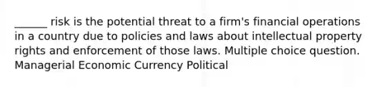 ______ risk is the potential threat to a firm's financial operations in a country due to policies and laws about intellectual property rights and enforcement of those laws. Multiple choice question. Managerial Economic Currency Political