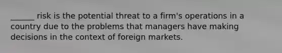 ______ risk is the potential threat to a firm's operations in a country due to the problems that managers have making decisions in the context of foreign markets.