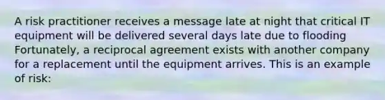 A risk practitioner receives a message late at night that critical IT equipment will be delivered several days late due to flooding Fortunately, a reciprocal agreement exists with another company for a replacement until the equipment arrives. This is an example of risk: