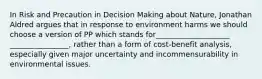 In Risk and Precaution in Decision Making about Nature, Jonathan Aldred argues that in response to environment harms we should choose a version of PP which stands for____________________ ________________, rather than a form of cost-benefit analysis, especially given major uncertainty and incommensurability in environmental issues.