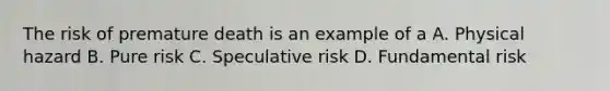 The risk of premature death is an example of a A. Physical hazard B. Pure risk C. Speculative risk D. Fundamental risk