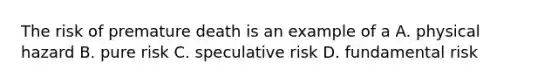 The risk of premature death is an example of a A. physical hazard B. pure risk C. speculative risk D. fundamental risk