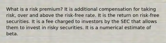 What is a risk premium? It is additional compensation for taking risk, over and above the risk-free rate. It is the return on risk-free securities. It is a fee charged to investors by the SEC that allows them to invest in risky securities. It is a numerical estimate of beta.