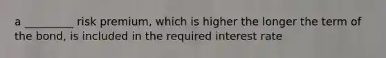 a _________ risk premium, which is higher the longer the term of the bond, is included in the required interest rate