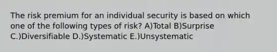 The risk premium for an individual security is based on which one of the following types of risk? A)Total B)Surprise C.)Diversifiable D.)Systematic E.)Unsystematic