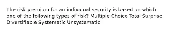 The risk premium for an individual security is based on which one of the following types of risk? Multiple Choice Total Surprise Diversifiable Systematic Unsystematic