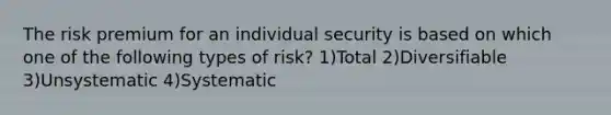 The risk premium for an individual security is based on which one of the following types of risk? 1)Total 2)Diversifiable 3)Unsystematic 4)Systematic