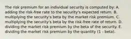 The risk premium for an individual security is computed by: A. adding the risk-free rate to the security's expected return. B. multiplying the security's beta by the market risk premium. C. multiplying the security's beta by the risk-free rate of return. D. dividing the market risk premium by the beta of the security. E. dividing the market risk premium by the quantity (1 - beta).