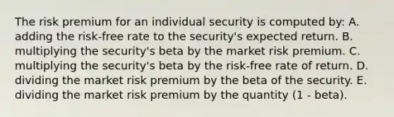 The risk premium for an individual security is computed by: A. adding the risk-free rate to the security's expected return. B. multiplying the security's beta by the market risk premium. C. multiplying the security's beta by the risk-free rate of return. D. dividing the market risk premium by the beta of the security. E. dividing the market risk premium by the quantity (1 - beta).