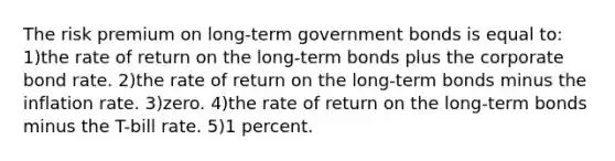 The risk premium on long-term government bonds is equal to: 1)the rate of return on the long-term bonds plus the corporate bond rate. 2)the rate of return on the long-term bonds minus the inflation rate. 3)zero. 4)the rate of return on the long-term bonds minus the T-bill rate. 5)1 percent.