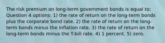 The risk premium on long-term government bonds is equal to: Question 4 options: 1) the rate of return on the long-term bonds plus the corporate bond rate. 2) the rate of return on the long-term bonds minus the inflation rate. 3) the rate of return on the long-term bonds minus the T-bill rate. 4) 1 percent. 5) zero.