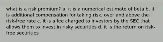 what is a risk premium? a. it is a numerical estimate of beta b. it is additional compensation for taking risk, over and above the risk-free rate c. it is a fee charged to investors by the SEC that allows them to invest in risky securities d. it is the return on risk-free securities