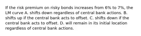 If the risk premium on risky bonds increases from ​6% to 7​%, the LM curve A. shifts down regardless of central bank actions. B. shifts up if the central bank acts to offset. C. shifts down if the central bank acts to offset. D. will remain in its initial location regardless of central bank actions.