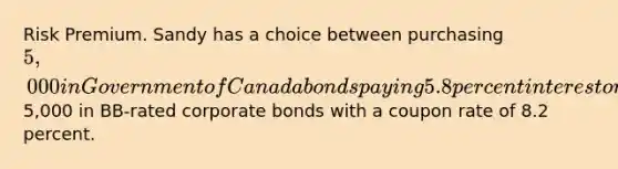 Risk Premium. Sandy has a choice between purchasing 5,000 in Government of Canada bonds paying 5.8 percent interest or purchasing5,000 in​ BB-rated corporate bonds with a coupon rate of 8.2 percent.