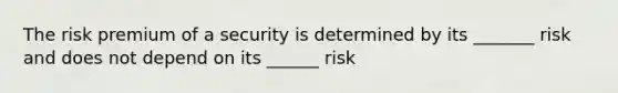 The risk premium of a security is determined by its _______ risk and does not depend on its ______ risk