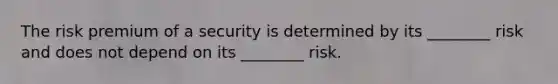 The risk premium of a security is determined by its ________ risk and does not depend on its ________ risk.