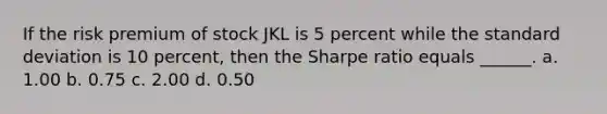 If the risk premium of stock JKL is 5 percent while the <a href='https://www.questionai.com/knowledge/kqGUr1Cldy-standard-deviation' class='anchor-knowledge'>standard deviation</a> is 10 percent, then the Sharpe ratio equals ______. a. 1.00 b. 0.75 c. 2.00 d. 0.50