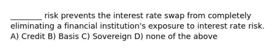 ________ risk prevents the interest rate swap from completely eliminating a financial institution's exposure to interest rate risk. A) Credit B) Basis C) Sovereign D) none of the above