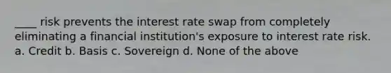 ____ risk prevents the interest rate swap from completely eliminating a financial institution's exposure to interest rate risk. a. Credit b. Basis c. Sovereign d. None of the above