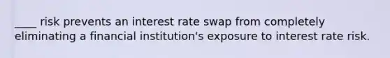 ____ risk prevents an interest rate swap from completely eliminating a financial institution's exposure to interest rate risk.