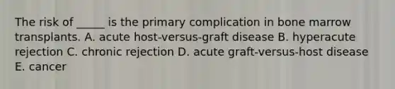 The risk of _____ is the primary complication in bone marrow transplants. A. acute host-versus-graft disease B. hyperacute rejection C. chronic rejection D. acute graft-versus-host disease E. cancer