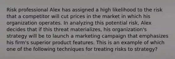 Risk professional Alex has assigned a high likelihood to the risk that a competitor will cut prices in the market in which his organization operates. In analyzing this potential risk, Alex decides that if this threat materializes, his organization's strategy will be to launch a marketing campaign that emphasizes his firm's superior product features. This is an example of which one of the following techniques for treating risks to strategy?