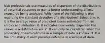 Risk professionals use measures of dispersion of the distributions of potential outcomes to gain a better understanding of loss exposures being analyzed. Which one of the following is true regarding the standard deviation of a distribution? Select one: A. It is the average value of predicted losses estimated from an empirical distribution. B. It indicates how widely dispersed the values in a distribution are. C. It can only be calculated when the probability of each outcome in a sample of data is known. D. It is the probability of each possible outcome in a sample of data.