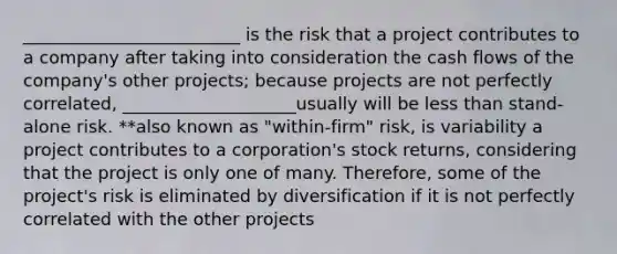 _________________________ is the risk that a project contributes to a company after taking into consideration the cash flows of the company's other projects; because projects are not perfectly correlated, ____________________usually will be less than stand-alone risk. **also known as "within-firm" risk, is variability a project contributes to a corporation's stock returns, considering that the project is only one of many. Therefore, some of the project's risk is eliminated by diversification if it is not perfectly correlated with the other projects