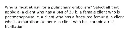 Who is most at risk for a pulmonary embolism? Select all that apply: a. a client who has a BMI of 30 b. a female client who is postmenopausal c. a client who has a fractured femur d. a client who is a marathon runner e. a client who has chronic atrial fibrillation