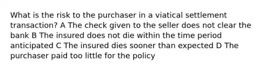 What is the risk to the purchaser in a viatical settlement transaction? A The check given to the seller does not clear the bank B The insured does not die within the time period anticipated C The insured dies sooner than expected D The purchaser paid too little for the policy