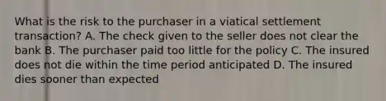 What is the risk to the purchaser in a viatical settlement transaction? A. The check given to the seller does not clear the bank B. The purchaser paid too little for the policy C. The insured does not die within the time period anticipated D. The insured dies sooner than expected