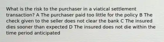 What is the risk to the purchaser in a viatical settlement transaction? A The purchaser paid too little for the policy B The check given to the seller does not clear the bank C The insured dies sooner than expected D The insured does not die within the time period anticipated