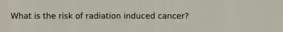 What is the risk of radiation induced cancer?
