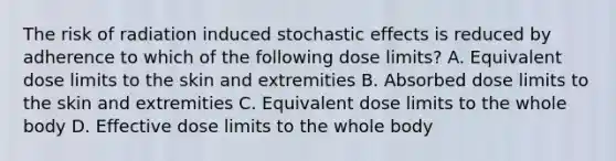 The risk of radiation induced stochastic effects is reduced by adherence to which of the following dose limits? A. Equivalent dose limits to the skin and extremities B. Absorbed dose limits to the skin and extremities C. Equivalent dose limits to the whole body D. Effective dose limits to the whole body