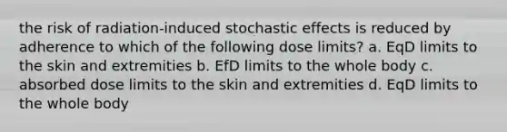 the risk of radiation-induced stochastic effects is reduced by adherence to which of the following dose limits? a. EqD limits to the skin and extremities b. EfD limits to the whole body c. absorbed dose limits to the skin and extremities d. EqD limits to the whole body