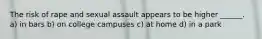 The risk of rape and sexual assault appears to be higher ______. a) in bars b) on college campuses c) at home d) in a park