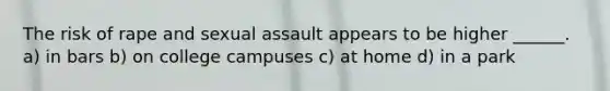 The risk of rape and sexual assault appears to be higher ______. a) in bars b) on college campuses c) at home d) in a park