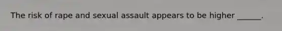 The risk of rape and sexual assault appears to be higher ______.