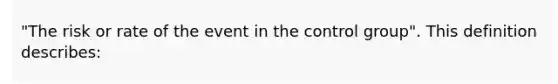 "The risk or rate of the event in the control group". This definition describes: